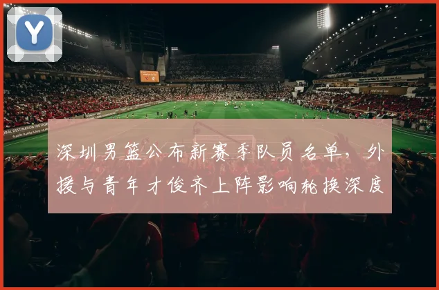 深圳男篮公布新赛季队员名单，外援与青年才俊齐上阵影响轮换深度