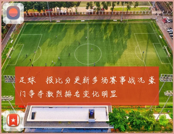 足球捿报比分更新多场赛事战况 豪门争夺激烈排名变化明显