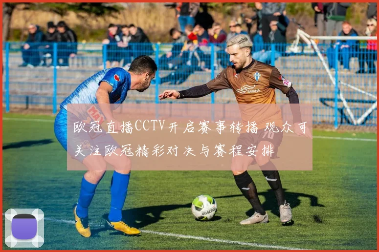 欧冠直播CCTV开启赛事转播 观众可关注欧冠精彩对决与赛程安排