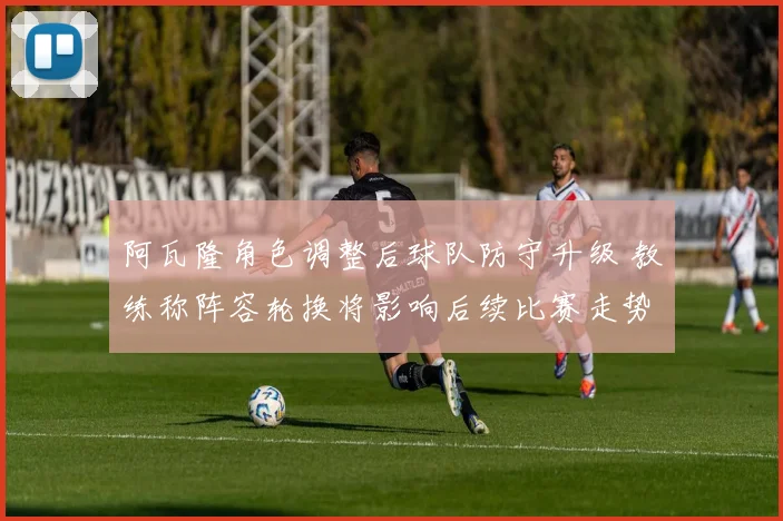 阿瓦隆角色调整后球队防守升级 教练称阵容轮换将影响后续比赛走势