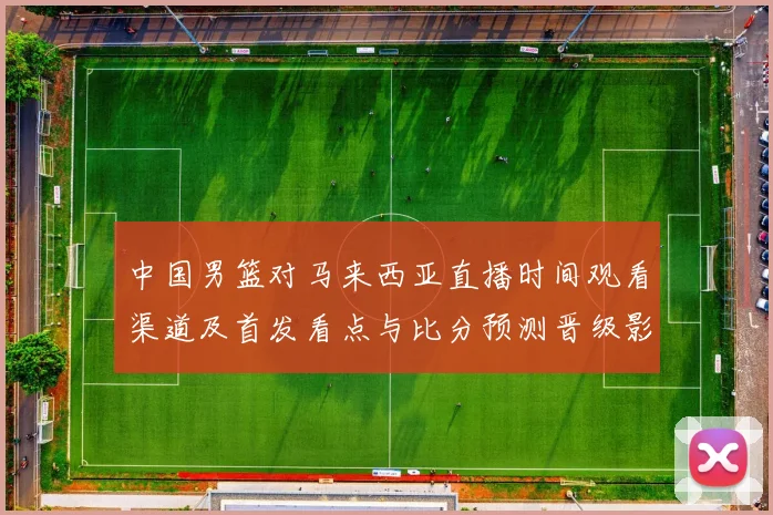 中国男篮对马来西亚直播时间观看渠道及首发看点与比分预测晋级影响