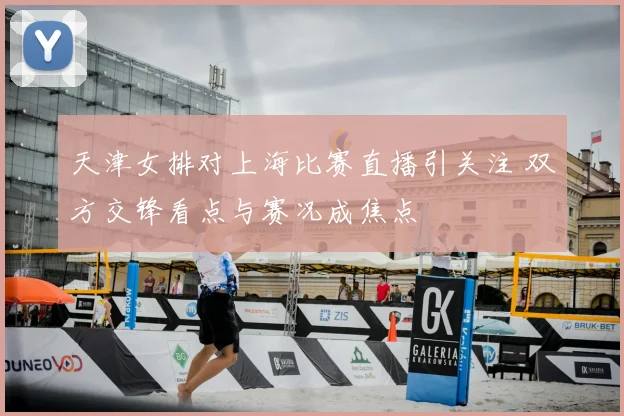 天津女排对上海比赛直播引关注 双方交锋看点与赛况成焦点