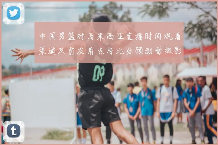 中国男篮对马来西亚直播时间观看渠道及首发看点与比分预测晋级影响