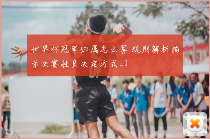 世界杯冠军归属怎么算 规则解析揭示决赛胜负决定方式_1