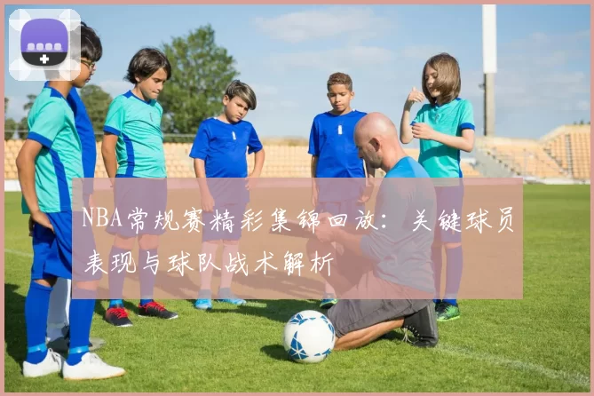 NBA常规赛精彩集锦回放：关键球员表现与球队战术解析