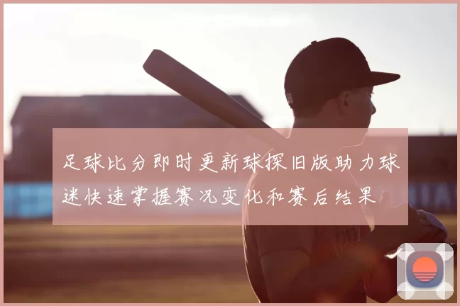 足球比分即时更新球探旧版助力球迷快速掌握赛况变化和赛后结果