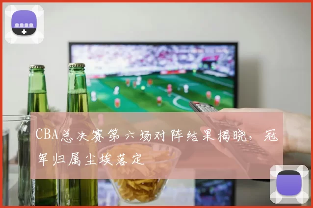 CBA总决赛第六场对阵结果揭晓，冠军归属尘埃落定