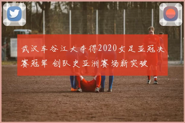 武汉车谷江大夺得2020女足亚冠决赛冠军 创队史亚洲赛场新突破