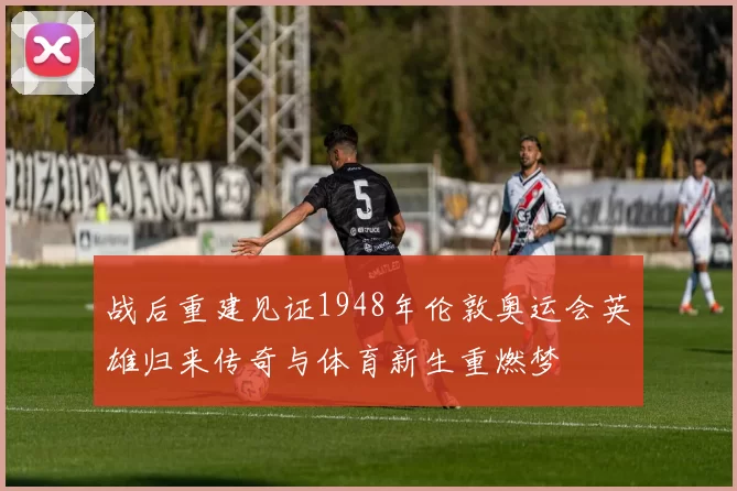战后重建见证1948年伦敦奥运会英雄归来传奇与体育新生重燃梦