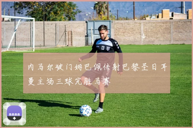 内马尔破门姆巴佩传射巴黎圣日耳曼主场三球完胜马赛