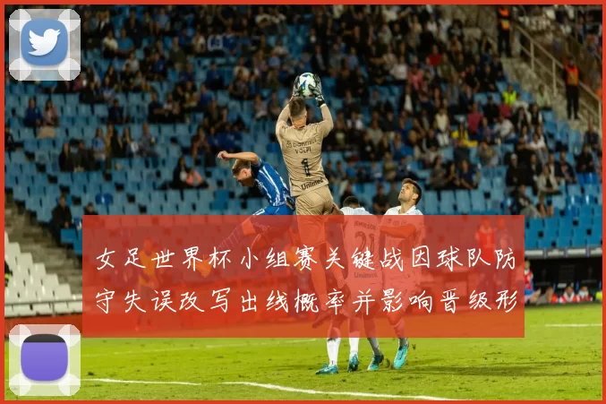 女足世界杯小组赛关键战因球队防守失误改写出线概率并影响晋级形势