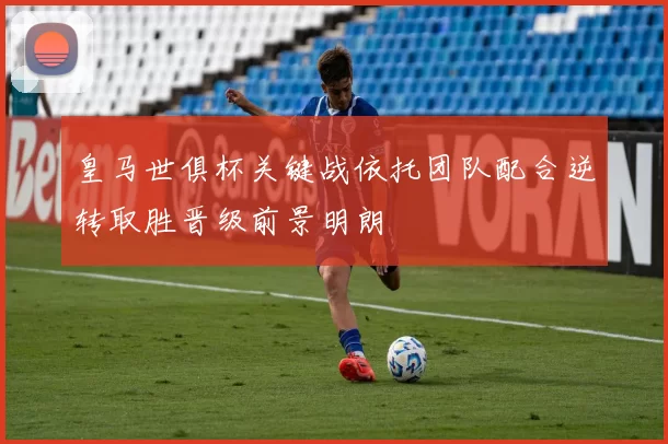 皇马世俱杯关键战依托团队配合逆转取胜晋级前景明朗