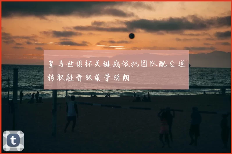 皇马世俱杯关键战依托团队配合逆转取胜晋级前景明朗