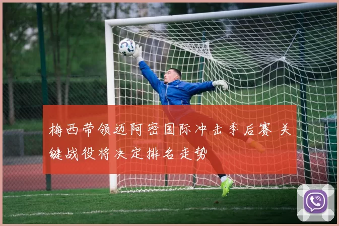 梅西带领迈阿密国际冲击季后赛 关键战役将决定排名走势