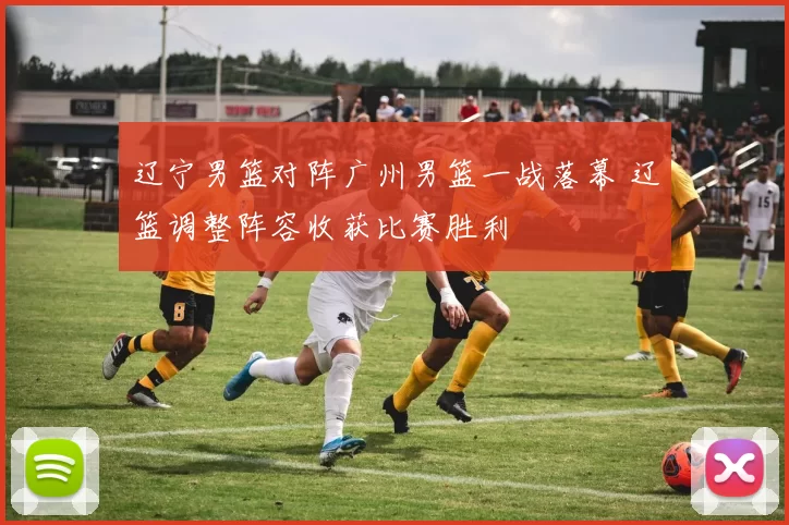 辽宁男篮对阵广州男篮一战落幕 辽篮调整阵容收获比赛胜利