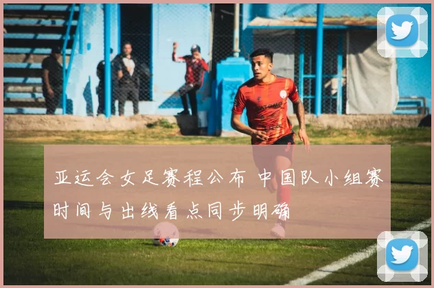 亚运会女足赛程公布 中国队小组赛时间与出线看点同步明确