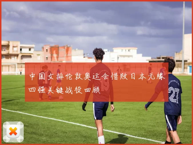 中国女排伦敦奥运会惜败日本无缘四强关键战役回顾