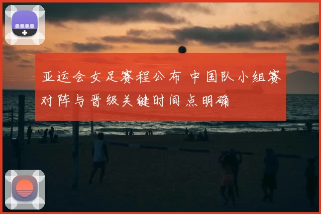 亚运会女足赛程公布 中国队小组赛对阵与晋级关键时间点明确