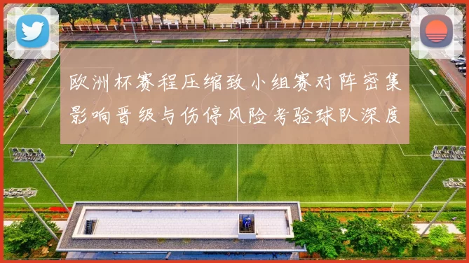 欧洲杯赛程压缩致小组赛对阵密集影响晋级与伤停风险考验球队深度