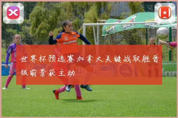 世界杯预选赛加拿大关键战取胜晋级前景获主动