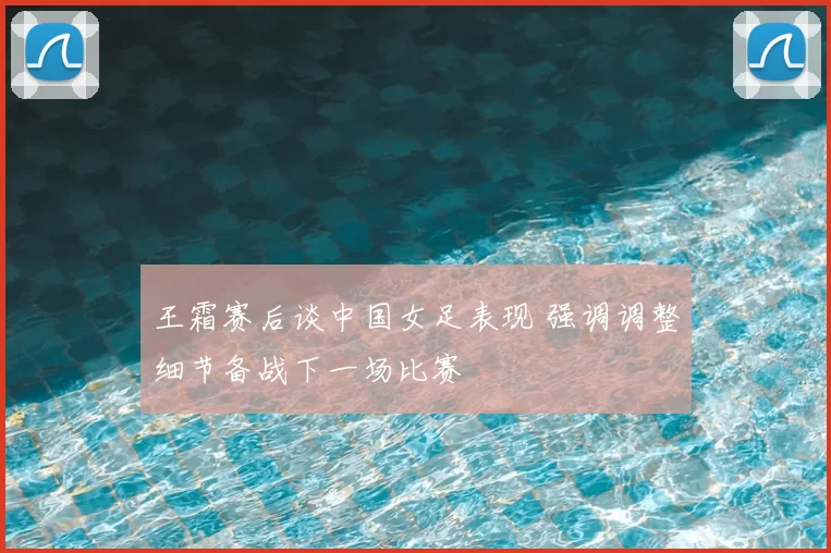 王霜赛后谈中国女足表现 强调调整细节备战下一场比赛