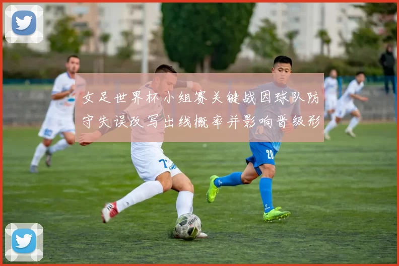 女足世界杯小组赛关键战因球队防守失误改写出线概率并影响晋级形势