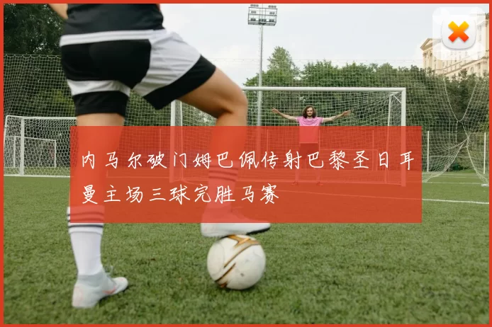 内马尔破门姆巴佩传射巴黎圣日耳曼主场三球完胜马赛