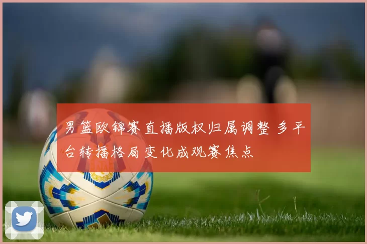 男篮欧锦赛直播版权归属调整 多平台转播格局变化成观赛焦点