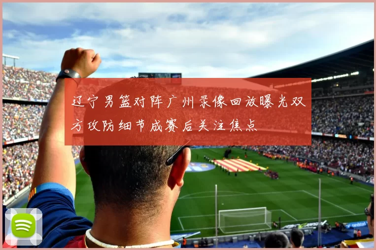 辽宁男篮对阵广州录像回放曝光双方攻防细节成赛后关注焦点