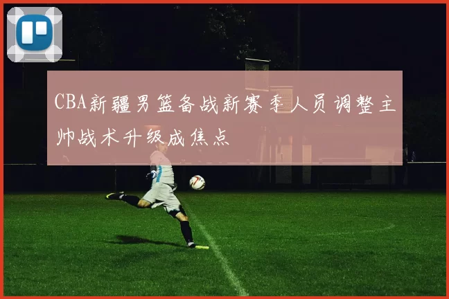 CBA新疆男篮备战新赛季人员调整主帅战术升级成焦点