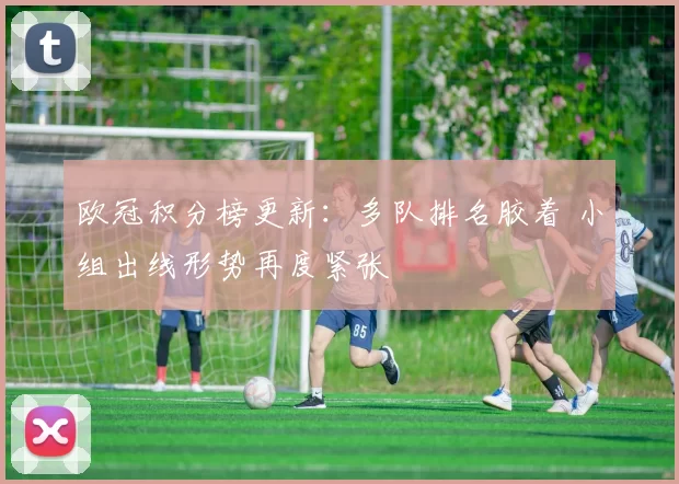 欧冠积分榜更新：多队排名胶着 小组出线形势再度紧张