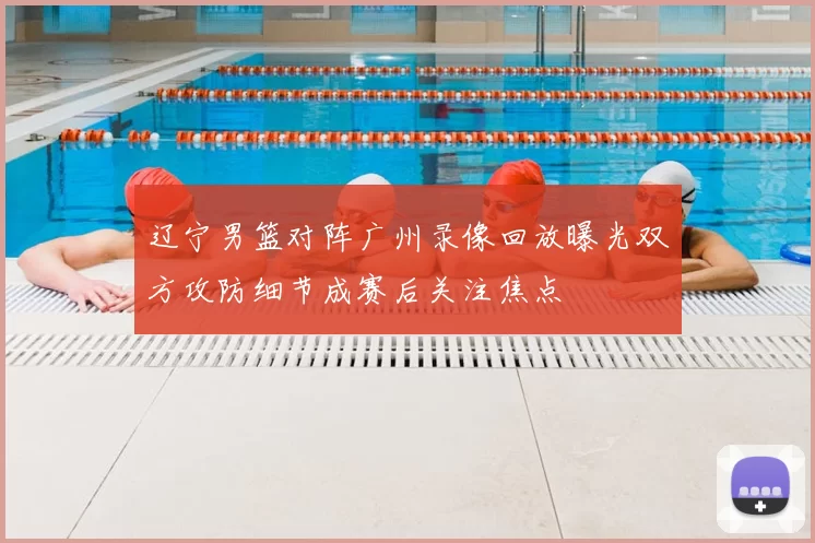 辽宁男篮对阵广州录像回放曝光双方攻防细节成赛后关注焦点