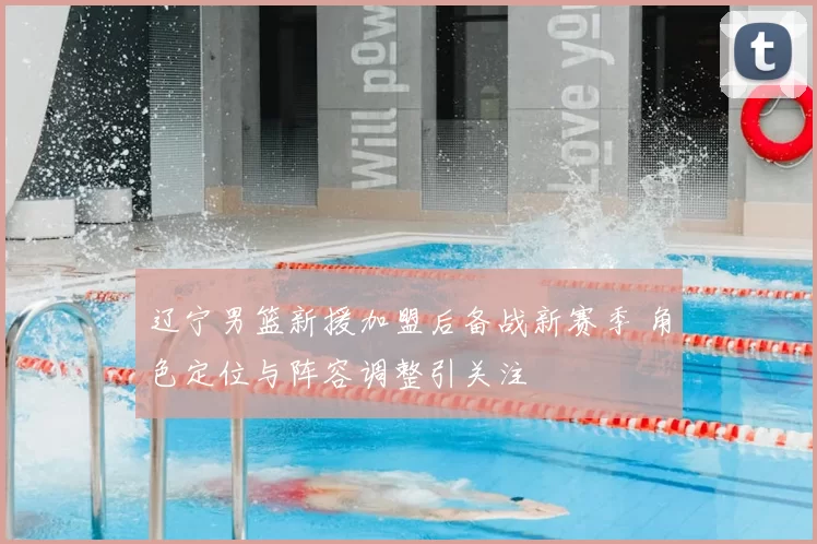 辽宁男篮新援加盟后备战新赛季 角色定位与阵容调整引关注