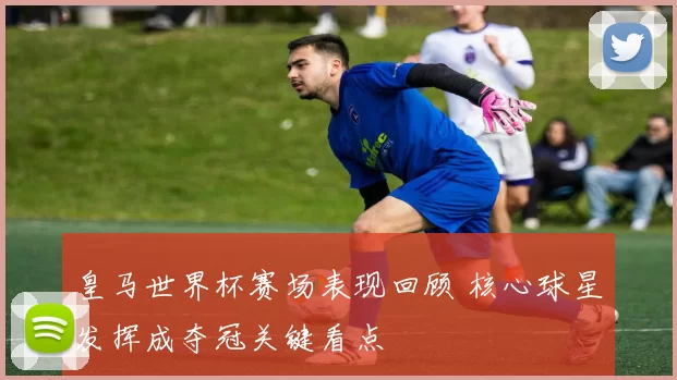 皇马世界杯赛场表现回顾 核心球星发挥成夺冠关键看点