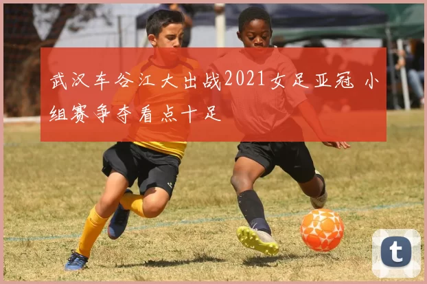 武汉车谷江大出战2021女足亚冠 小组赛争夺看点十足