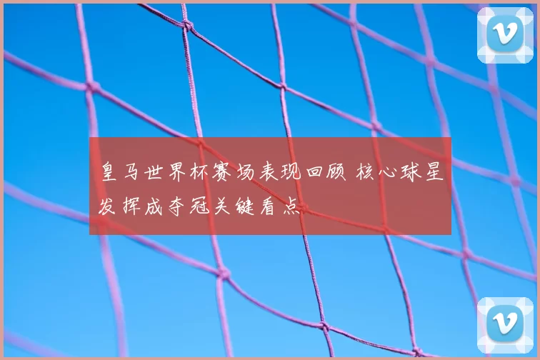 皇马世界杯赛场表现回顾 核心球星发挥成夺冠关键看点