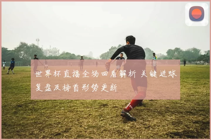 世界杯直播全场回看解析 关键进球复盘及榜首形势更新