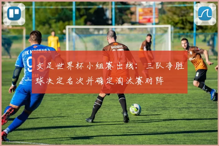 女足世界杯小组赛出线：三队净胜球决定名次并确定淘汰赛对阵
