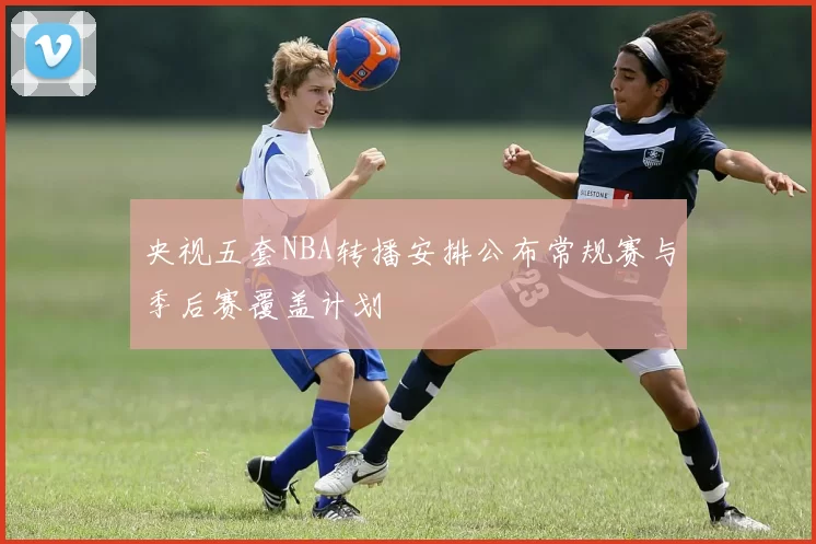 央视五套NBA转播安排公布常规赛与季后赛覆盖计划