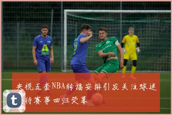 央视五套NBA转播安排引发关注球迷期待赛事回归荧幕