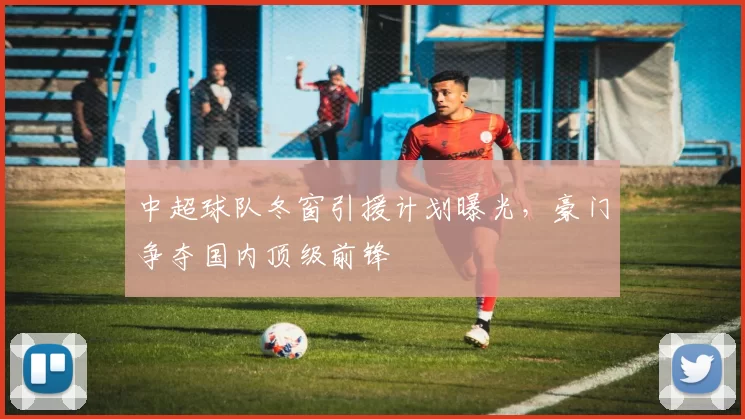 中超球队冬窗引援计划曝光，豪门争夺国内顶级前锋