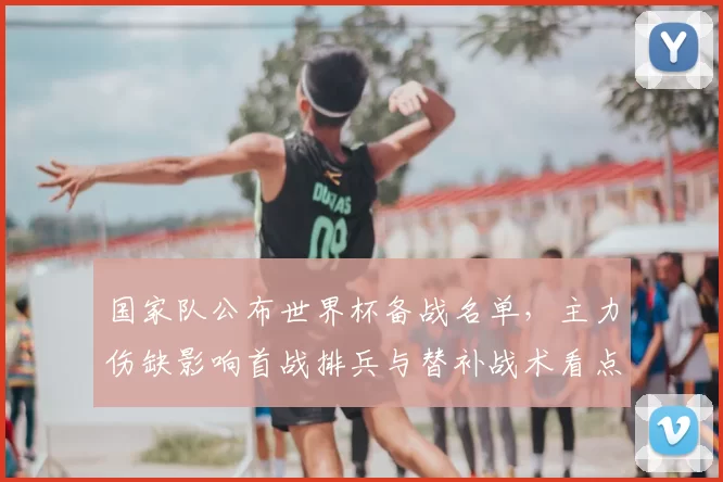 国家队公布世界杯备战名单，主力伤缺影响首战排兵与替补战术看点