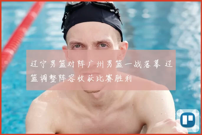 辽宁男篮对阵广州男篮一战落幕 辽篮调整阵容收获比赛胜利