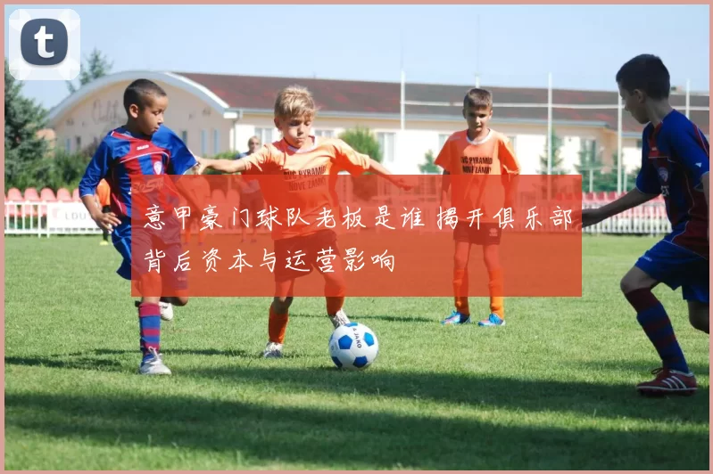 意甲豪门球队老板是谁 揭开俱乐部背后资本与运营影响