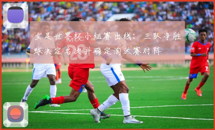 女足世界杯小组赛出线：三队净胜球决定名次并确定淘汰赛对阵