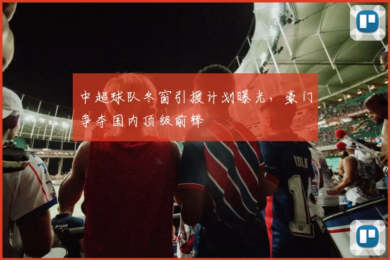 中超球队冬窗引援计划曝光，豪门争夺国内顶级前锋