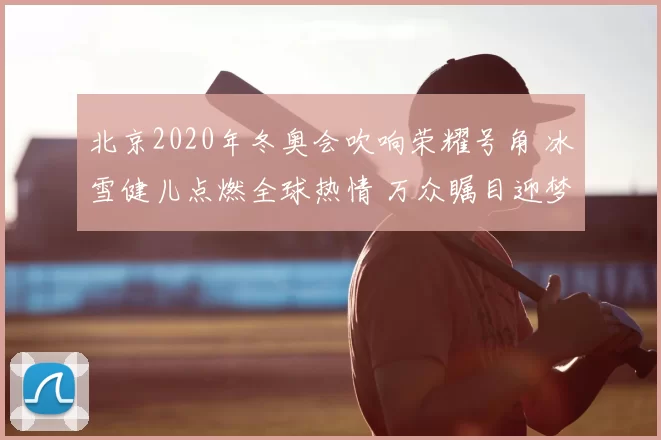 北京2020年冬奥会吹响荣耀号角 冰雪健儿点燃全球热情 万众瞩目迎梦想