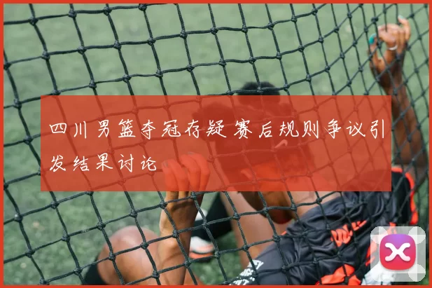 四川男篮夺冠存疑 赛后规则争议引发结果讨论