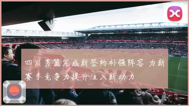四川男篮完成新签约补强阵容 为新赛季竞争力提升注入新动力