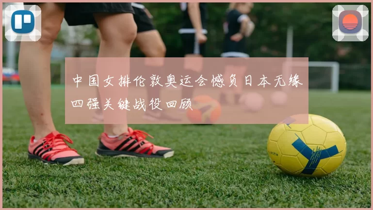 中国女排伦敦奥运会憾负日本无缘四强关键战役回顾